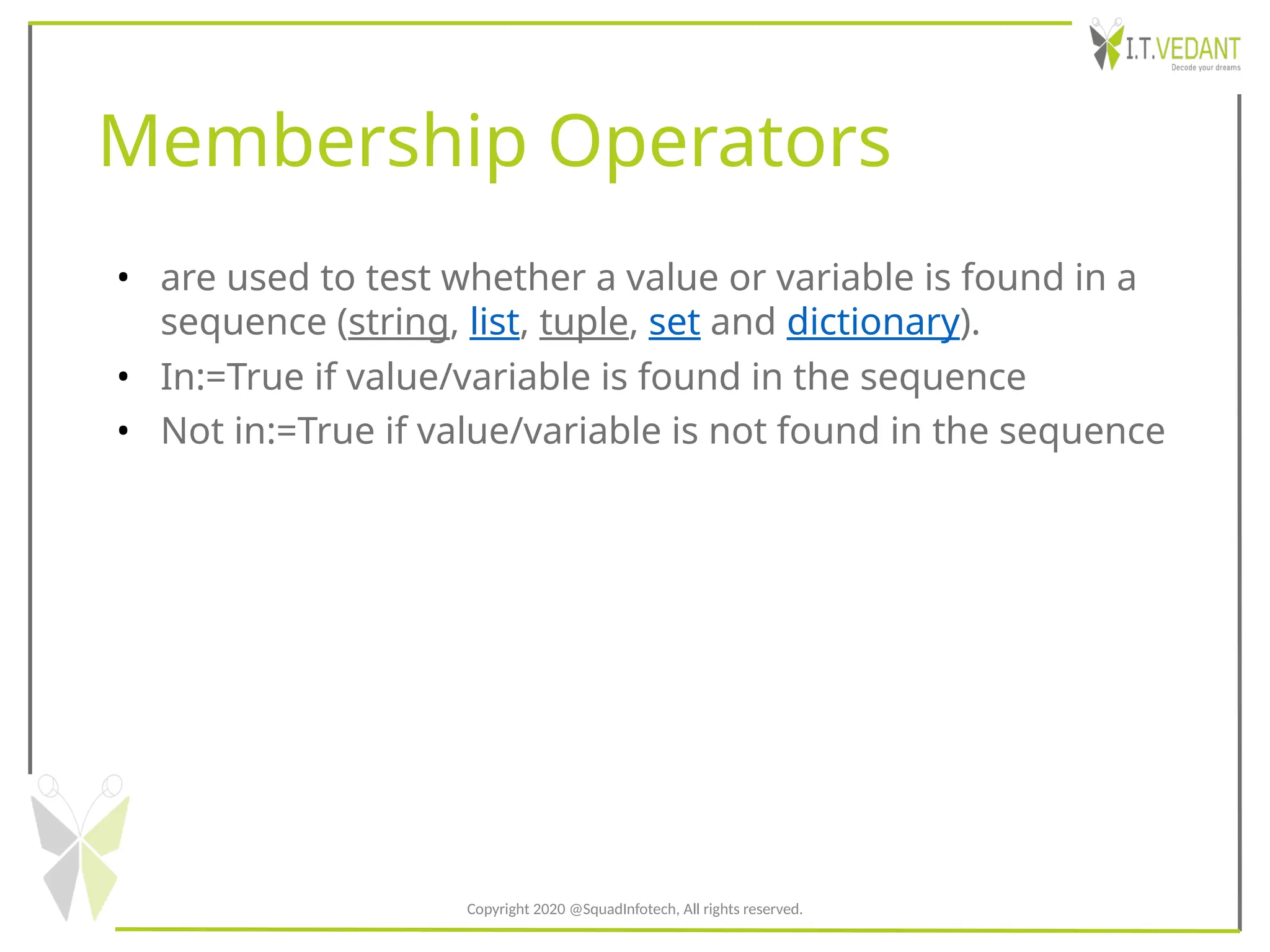 Membership Operators
• are used to test whether a value or variable is found in a
sequence (string, list, tuple, set and dictionary).
• In:=True if value/variable is found in the sequence
• Not in:=True if value/variable is not found in the sequence
Copyright 2020 @SquadInfotech, All rights reserved.
 