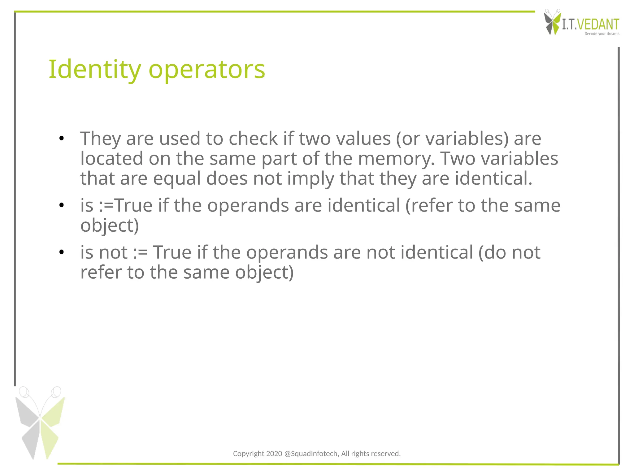 Identity operators
• They are used to check if two values (or variables) are
located on the same part of the memory. Two variables
that are equal does not imply that they are identical.
• is :=True if the operands are identical (refer to the same
object)
• is not := True if the operands are not identical (do not
refer to the same object)
Copyright 2020 @SquadInfotech, All rights reserved.
 