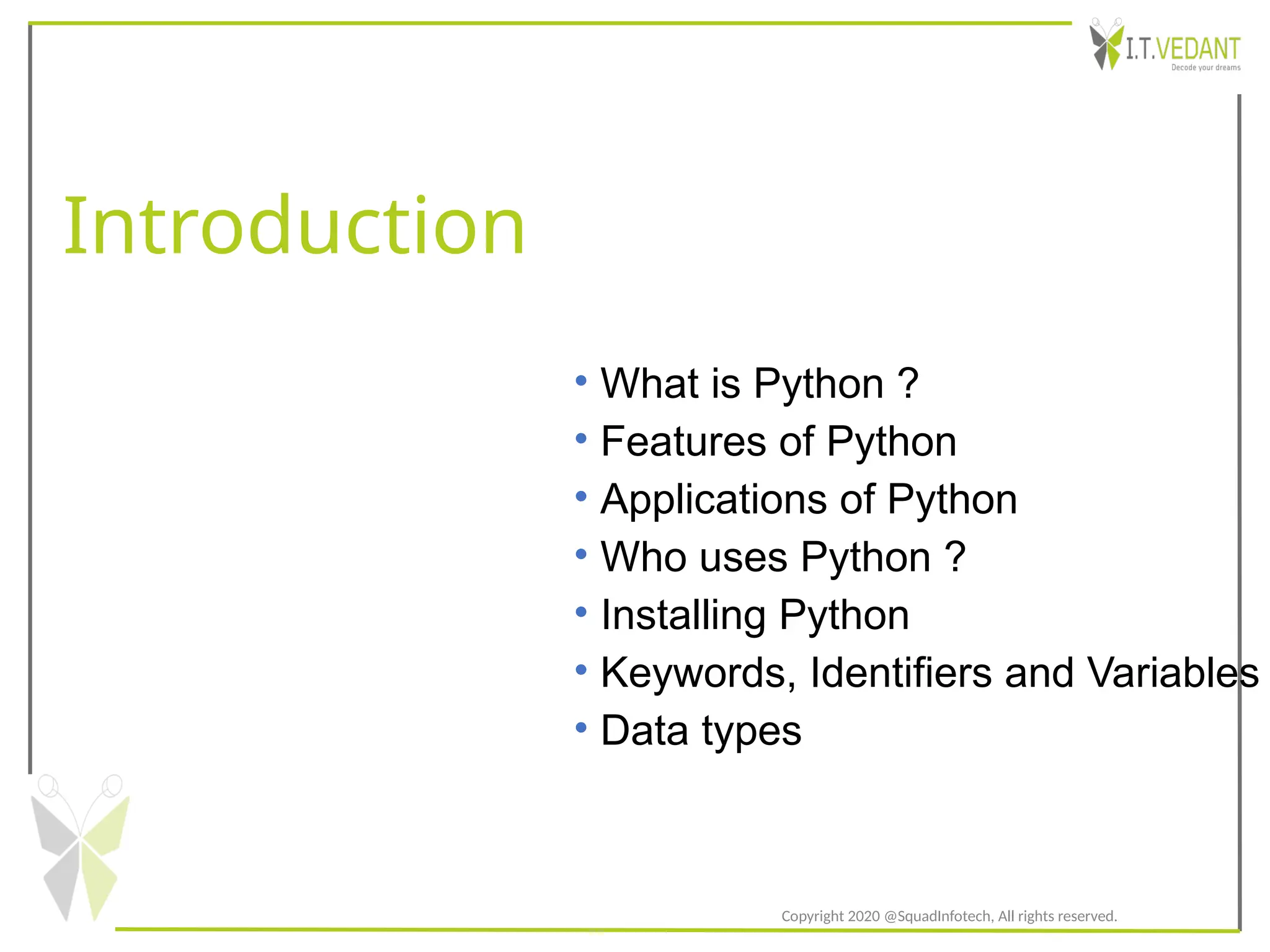 Introduction
Copyright 2020 @SquadInfotech, All rights reserved.
• What is Python ?
• Features of Python
• Applications of Python
• Who uses Python ?
• Installing Python
• Keywords, Identifiers and Variables
• Data types
 