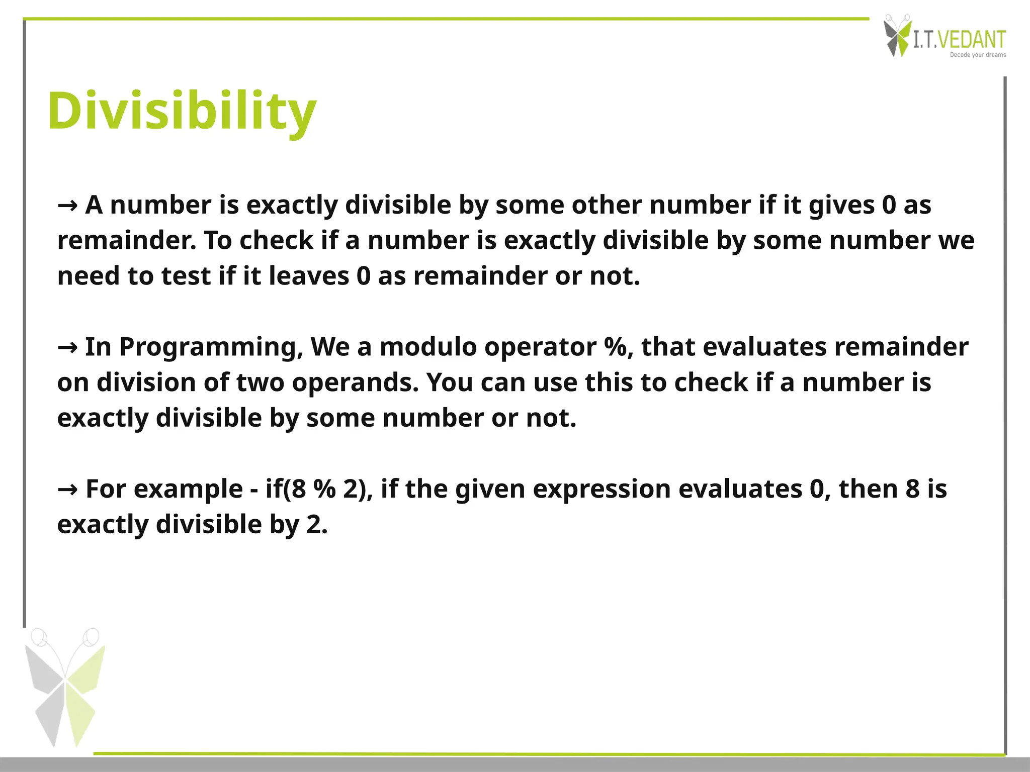Divisibility
→ A number is exactly divisible by some other number if it gives 0 as
remainder. To check if a number is exactly divisible by some number we
need to test if it leaves 0 as remainder or not.
→ In Programming, We a modulo operator %, that evaluates remainder
on division of two operands. You can use this to check if a number is
exactly divisible by some number or not.
→ For example - if(8 % 2), if the given expression evaluates 0, then 8 is
exactly divisible by 2.
 