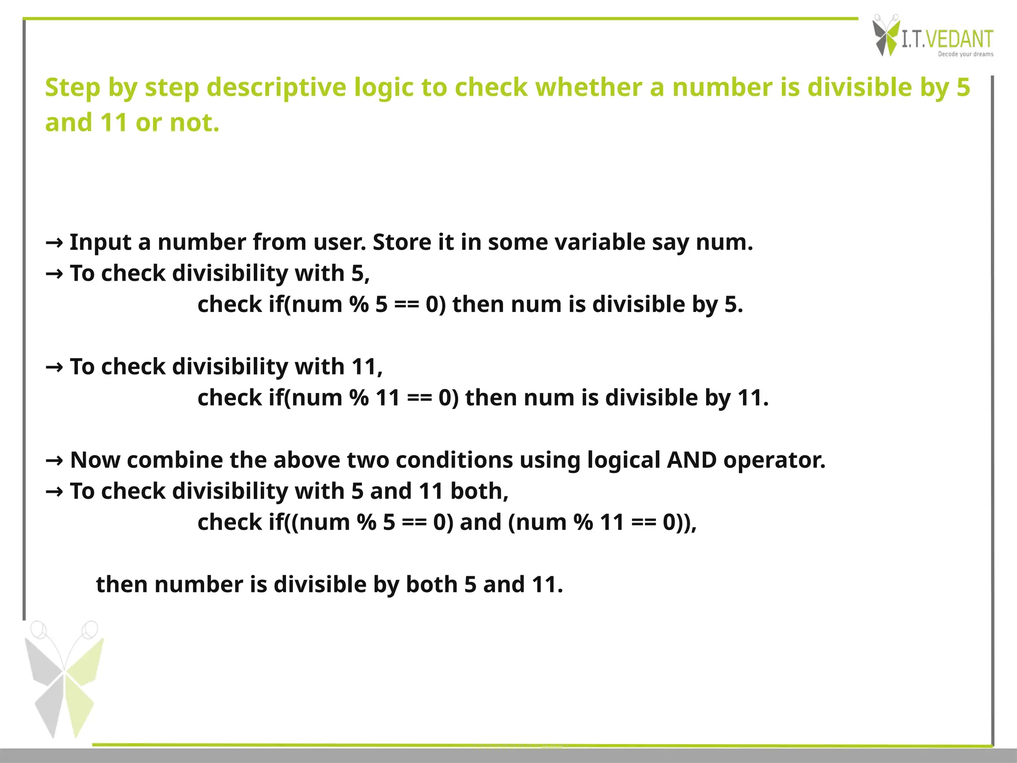 Step by step descriptive logic to check whether a number is divisible by 5
and 11 or not.
→ Input a number from user. Store it in some variable say num.
→ To check divisibility with 5,
check if(num % 5 == 0) then num is divisible by 5.
→ To check divisibility with 11,
check if(num % 11 == 0) then num is divisible by 11.
→ Now combine the above two conditions using logical AND operator.
→ To check divisibility with 5 and 11 both,
check if((num % 5 == 0) and (num % 11 == 0)),
then number is divisible by both 5 and 11.
 