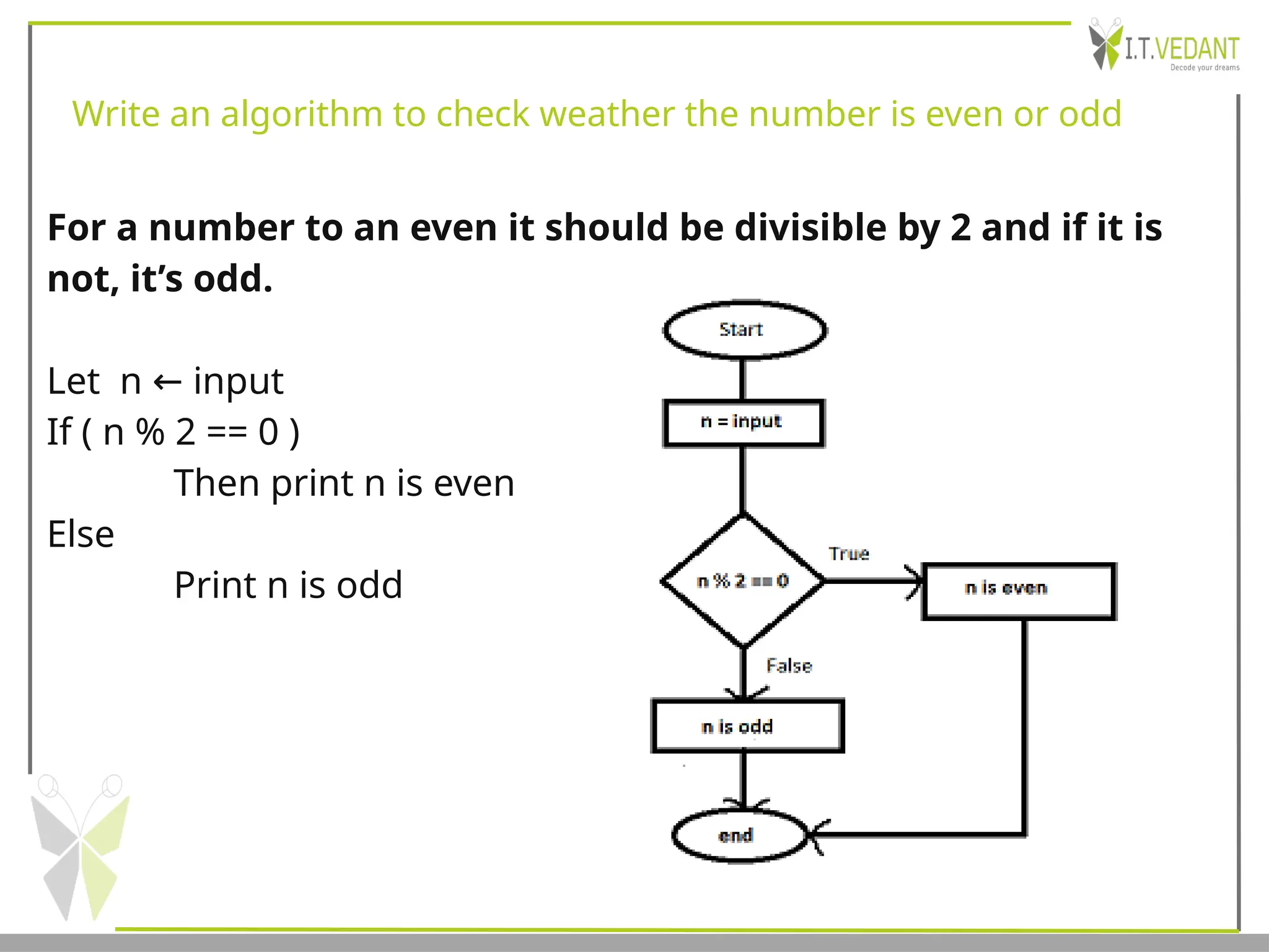 Write an algorithm to check weather the number is even or odd
For a number to an even it should be divisible by 2 and if it is
not, it’s odd.
Let n input
←
If ( n % 2 == 0 )
Then print n is even
Else
Print n is odd
 