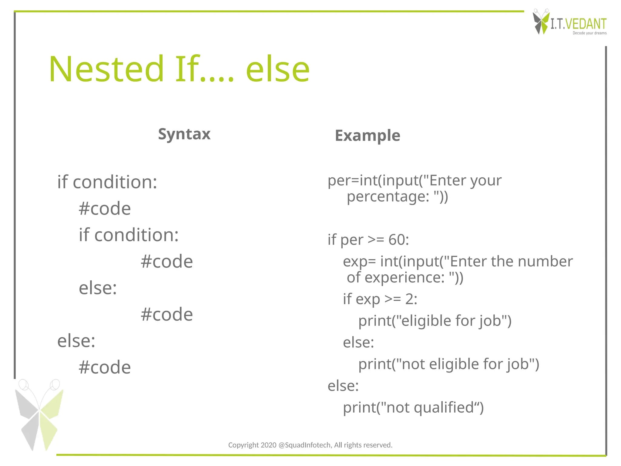 Nested If…. else
Syntax
if condition:
#code
if condition:
#code
else:
#code
else:
#code
Example
per=int(input("Enter your
percentage: "))
if per >= 60:
exp= int(input("Enter the number
of experience: "))
if exp >= 2:
print("eligible for job")
else:
print("not eligible for job")
else:
print("not qualified“)
Copyright 2020 @SquadInfotech, All rights reserved.
 