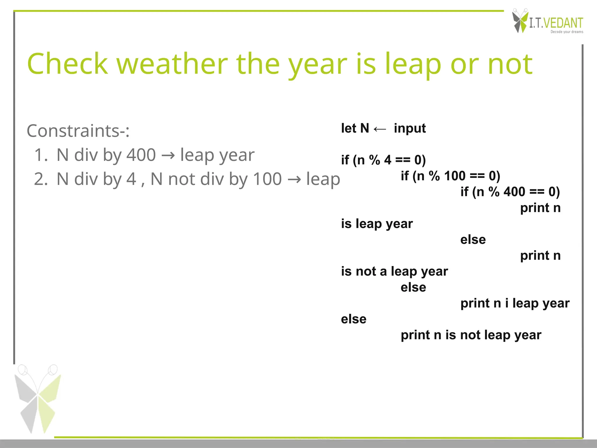 Check weather the year is leap or not
Constraints-:
1. N div by 400 leap year
→
2. N div by 4 , N not div by 100 leap
→
let N ← input
if (n % 4 == 0)
if (n % 100 == 0)
if (n % 400 == 0)
print n
is leap year
else
print n
is not a leap year
else
print n i leap year
else
print n is not leap year
 