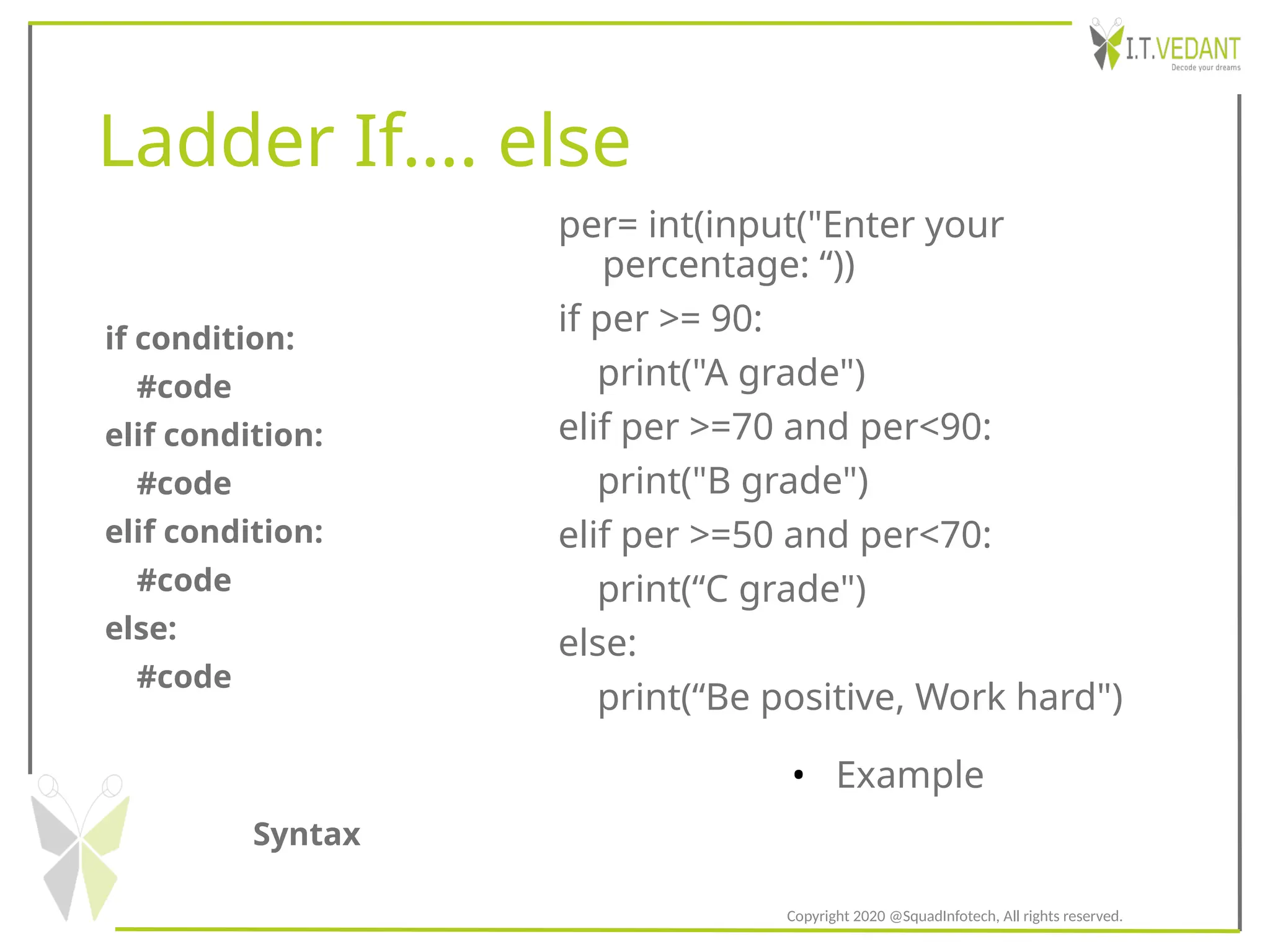 Ladder If…. else
Syntax
• Example
if condition:
#code
elif condition:
#code
elif condition:
#code
else:
#code
per= int(input("Enter your
percentage: “))
if per >= 90:
print("A grade")
elif per >=70 and per<90:
print("B grade")
elif per >=50 and per<70:
print(“C grade")
else:
print(“Be positive, Work hard")
Copyright 2020 @SquadInfotech, All rights reserved.
 