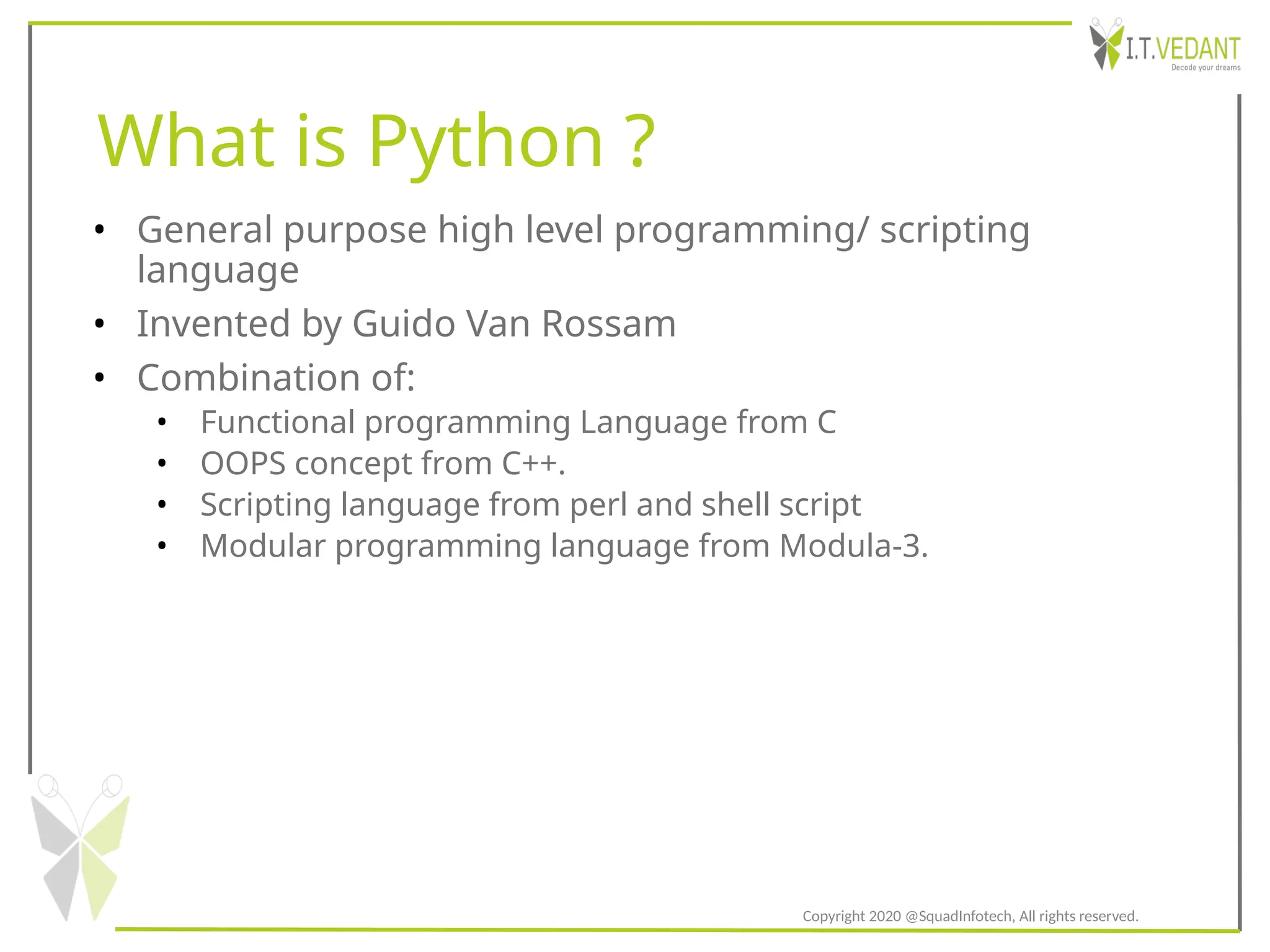 What is Python ?
• General purpose high level programming/ scripting
language
• Invented by Guido Van Rossam
• Combination of:
• Functional programming Language from C
• OOPS concept from C++.
• Scripting language from perl and shell script
• Modular programming language from Modula-3.
Copyright 2020 @SquadInfotech, All rights reserved.
 