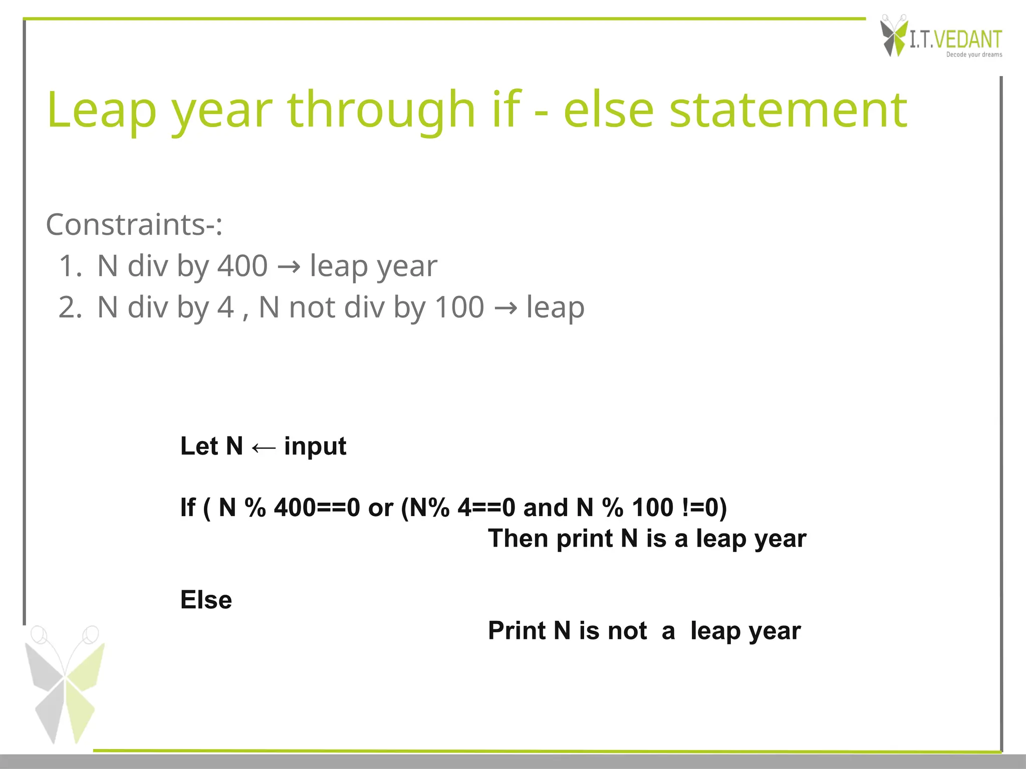 Leap year through if - else statement
Constraints-:
1. N div by 400 leap year
→
2. N div by 4 , N not div by 100 leap
→
Let N ← input
If ( N % 400==0 or (N% 4==0 and N % 100 !=0)
Then print N is a leap year
Else
Print N is not a leap year
 