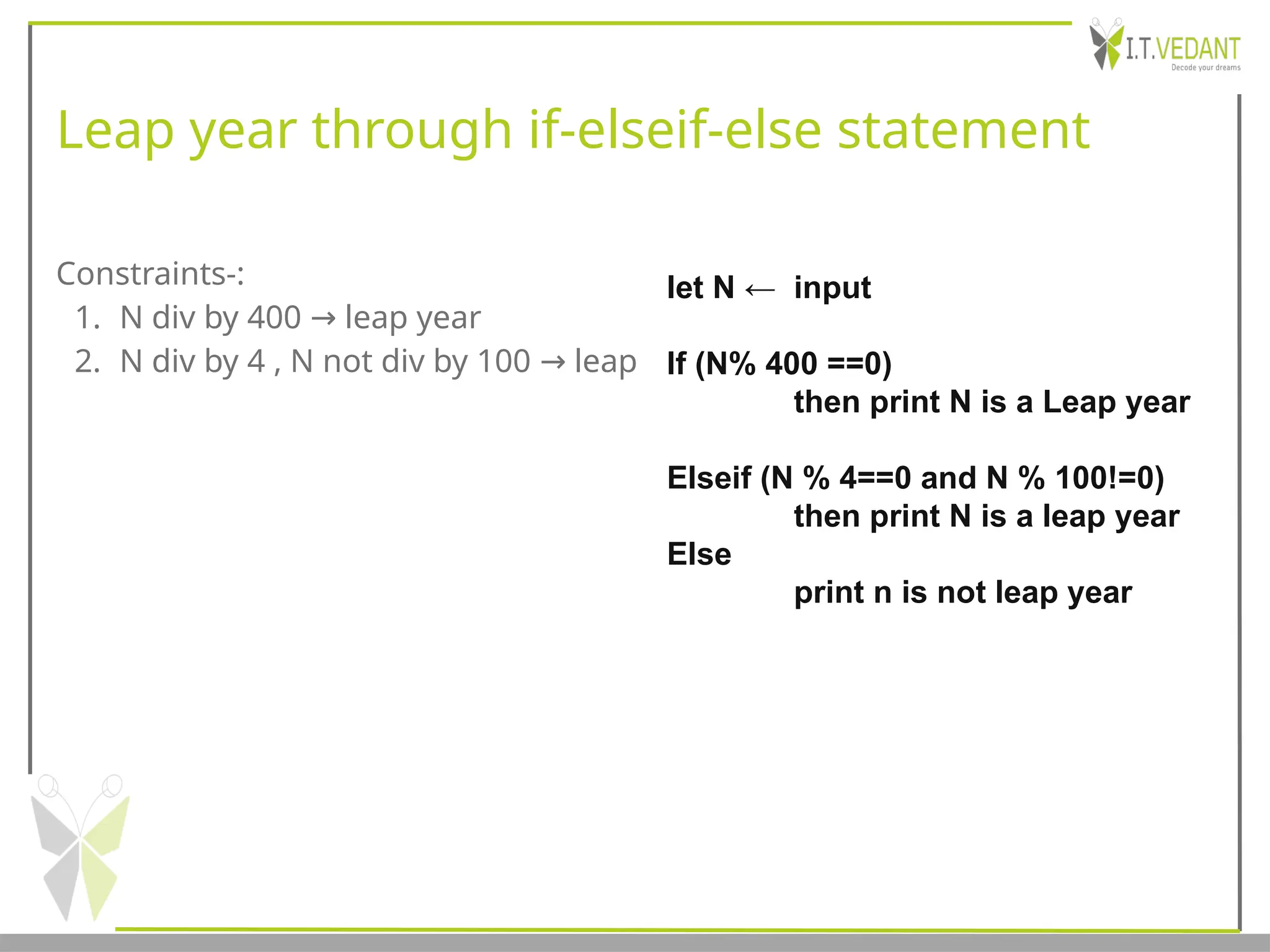 Leap year through if-elseif-else statement
Constraints-:
1. N div by 400 leap year
→
2. N div by 4 , N not div by 100 leap
→
let N ← input
If (N% 400 ==0)
then print N is a Leap year
Elseif (N % 4==0 and N % 100!=0)
then print N is a leap year
Else
print n is not leap year
 