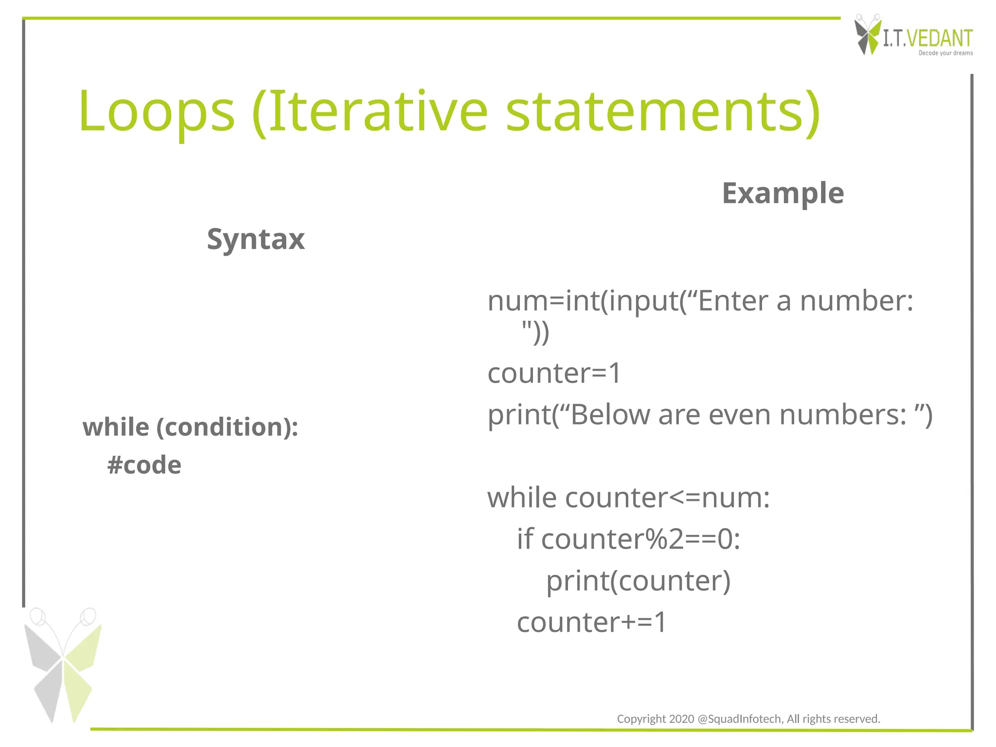 Loops (Iterative statements)
while (condition):
#code
num=int(input(“Enter a number:
"))
counter=1
print(“Below are even numbers: ”)
while counter<=num:
if counter%2==0:
print(counter)
counter+=1
Syntax
Example
Copyright 2020 @SquadInfotech, All rights reserved.
 
