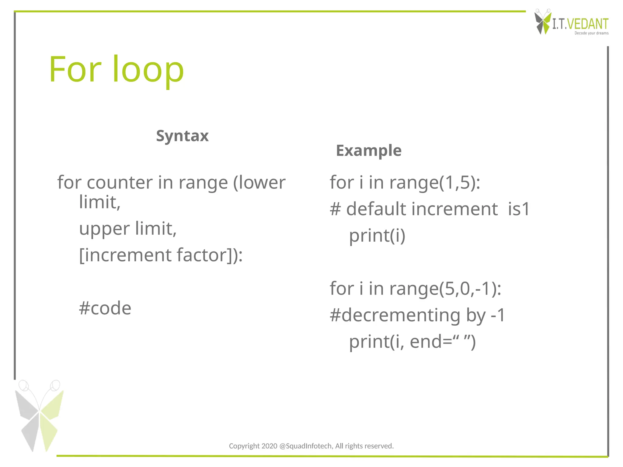 For loop
Syntax
for counter in range (lower
limit,
upper limit,
[increment factor]):
#code
Example
for i in range(1,5):
# default increment is1
print(i)
for i in range(5,0,-1):
#decrementing by -1
print(i, end=“ ”)
Copyright 2020 @SquadInfotech, All rights reserved.
 
