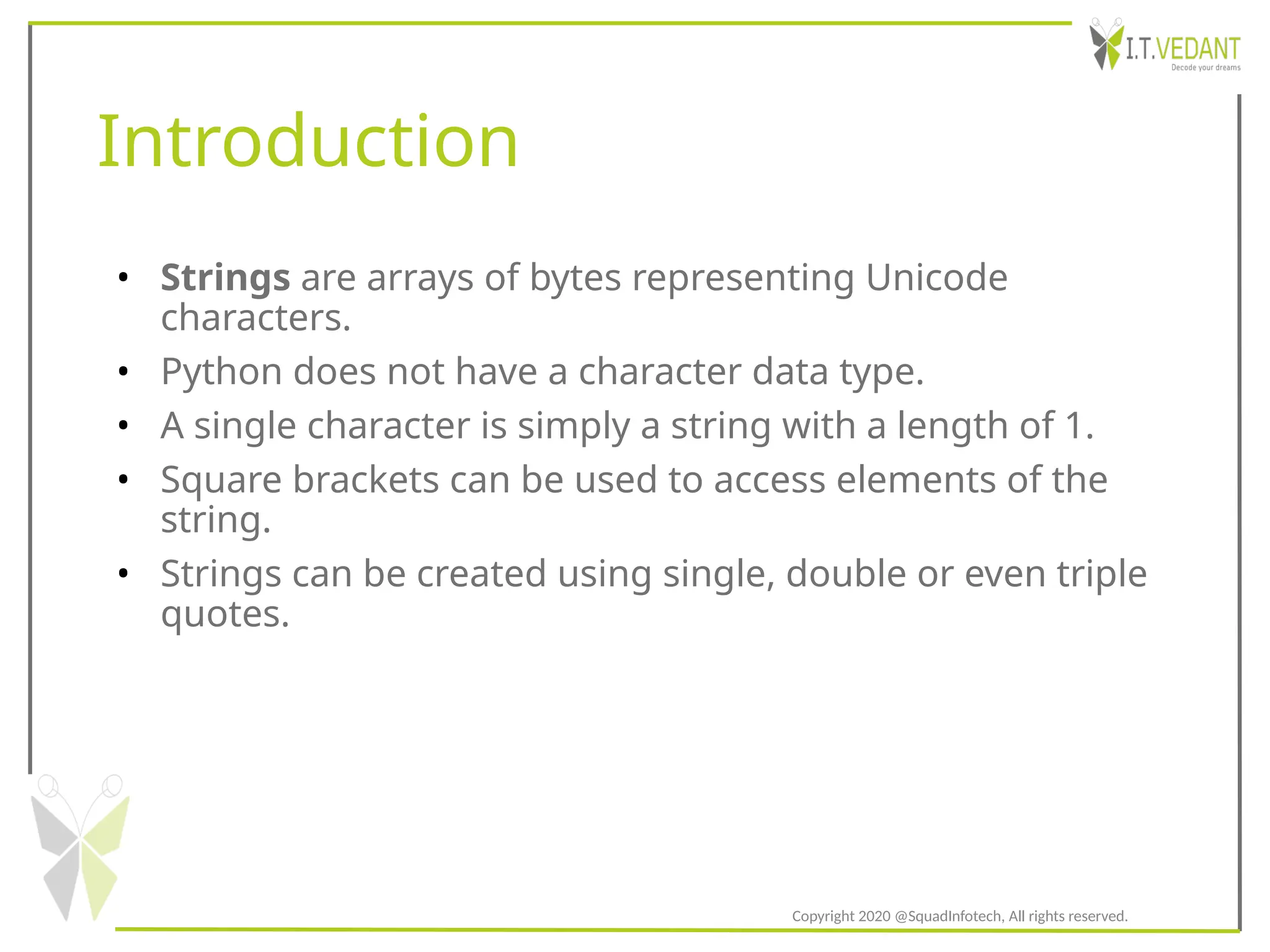 Introduction
• Strings are arrays of bytes representing Unicode
characters.
• Python does not have a character data type.
• A single character is simply a string with a length of 1.
• Square brackets can be used to access elements of the
string.
• Strings can be created using single, double or even triple
quotes.
Copyright 2020 @SquadInfotech, All rights reserved.
 