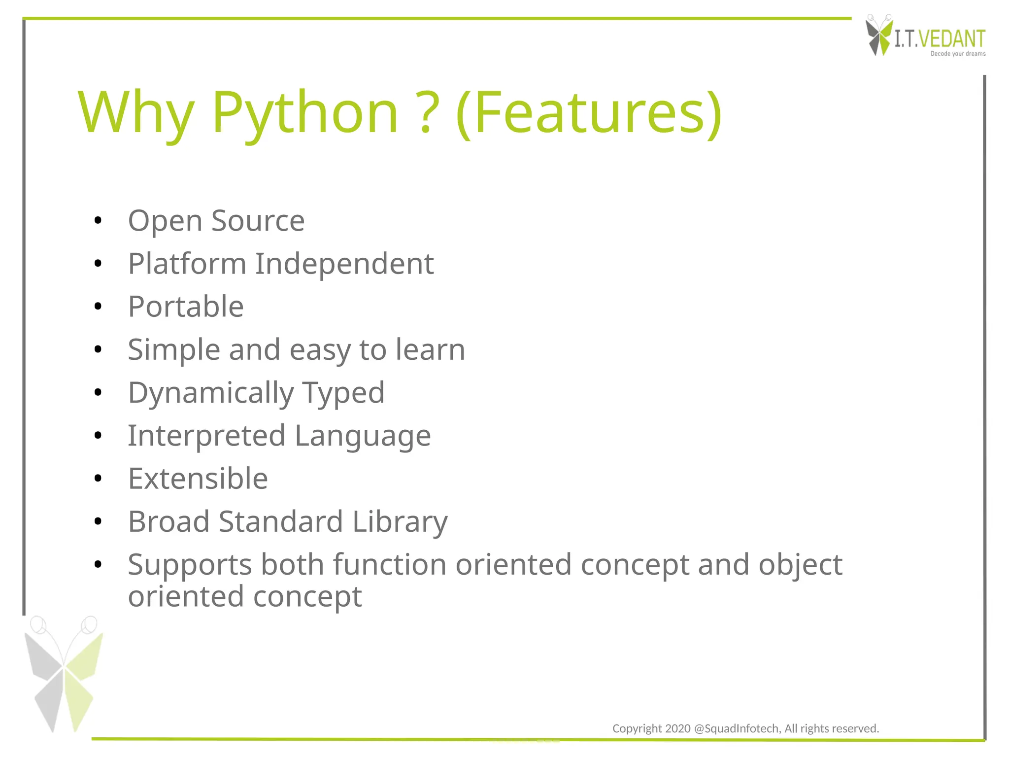 Why Python ? (Features)
• Open Source
• Platform Independent
• Portable
• Simple and easy to learn
• Dynamically Typed
• Interpreted Language
• Extensible
• Broad Standard Library
• Supports both function oriented concept and object
oriented concept
Copyright 2020 @SquadInfotech, All rights reserved.
 