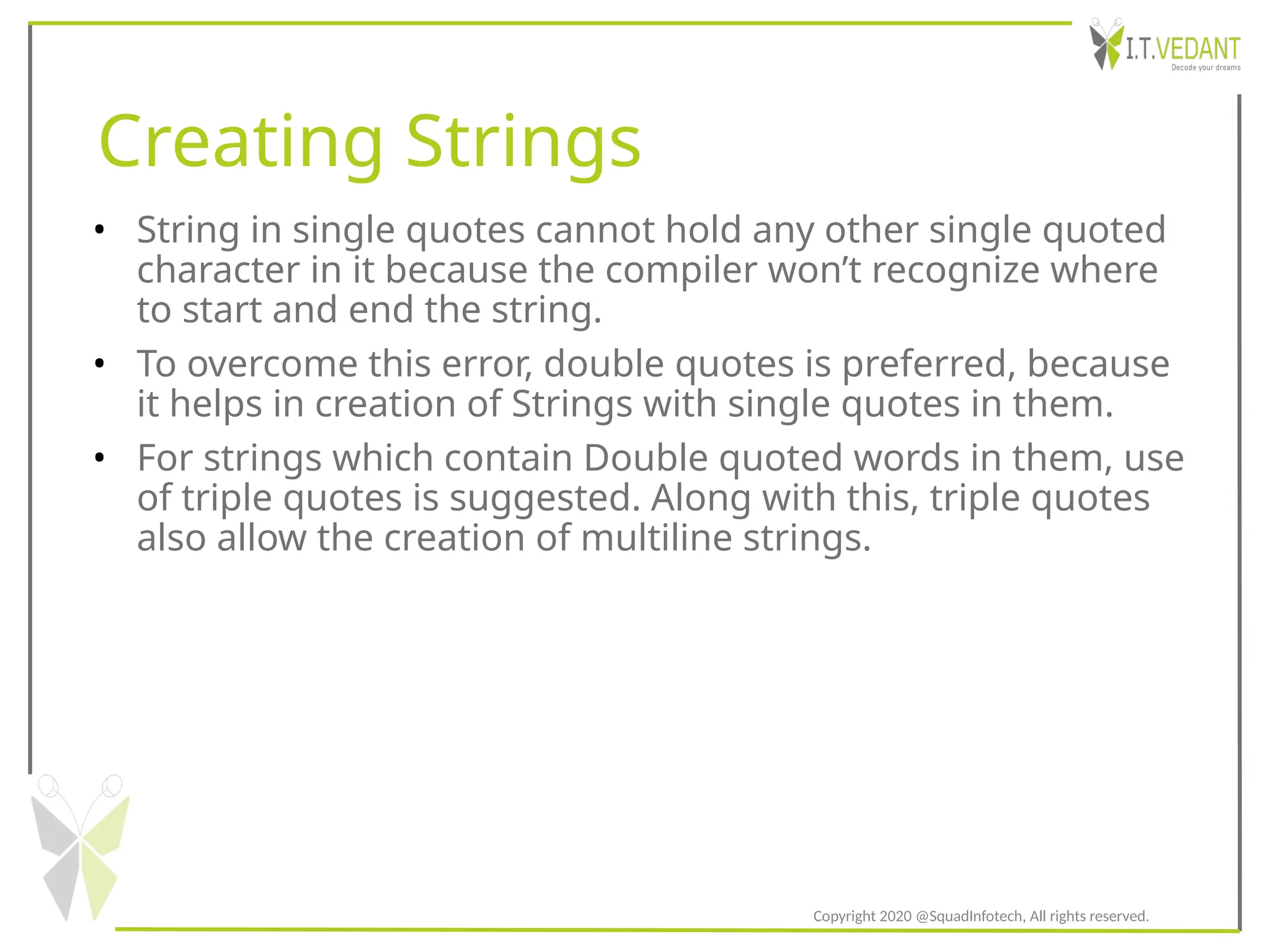 Creating Strings
• String in single quotes cannot hold any other single quoted
character in it because the compiler won’t recognize where
to start and end the string.
• To overcome this error, double quotes is preferred, because
it helps in creation of Strings with single quotes in them.
• For strings which contain Double quoted words in them, use
of triple quotes is suggested. Along with this, triple quotes
also allow the creation of multiline strings.
Copyright 2020 @SquadInfotech, All rights reserved.
 