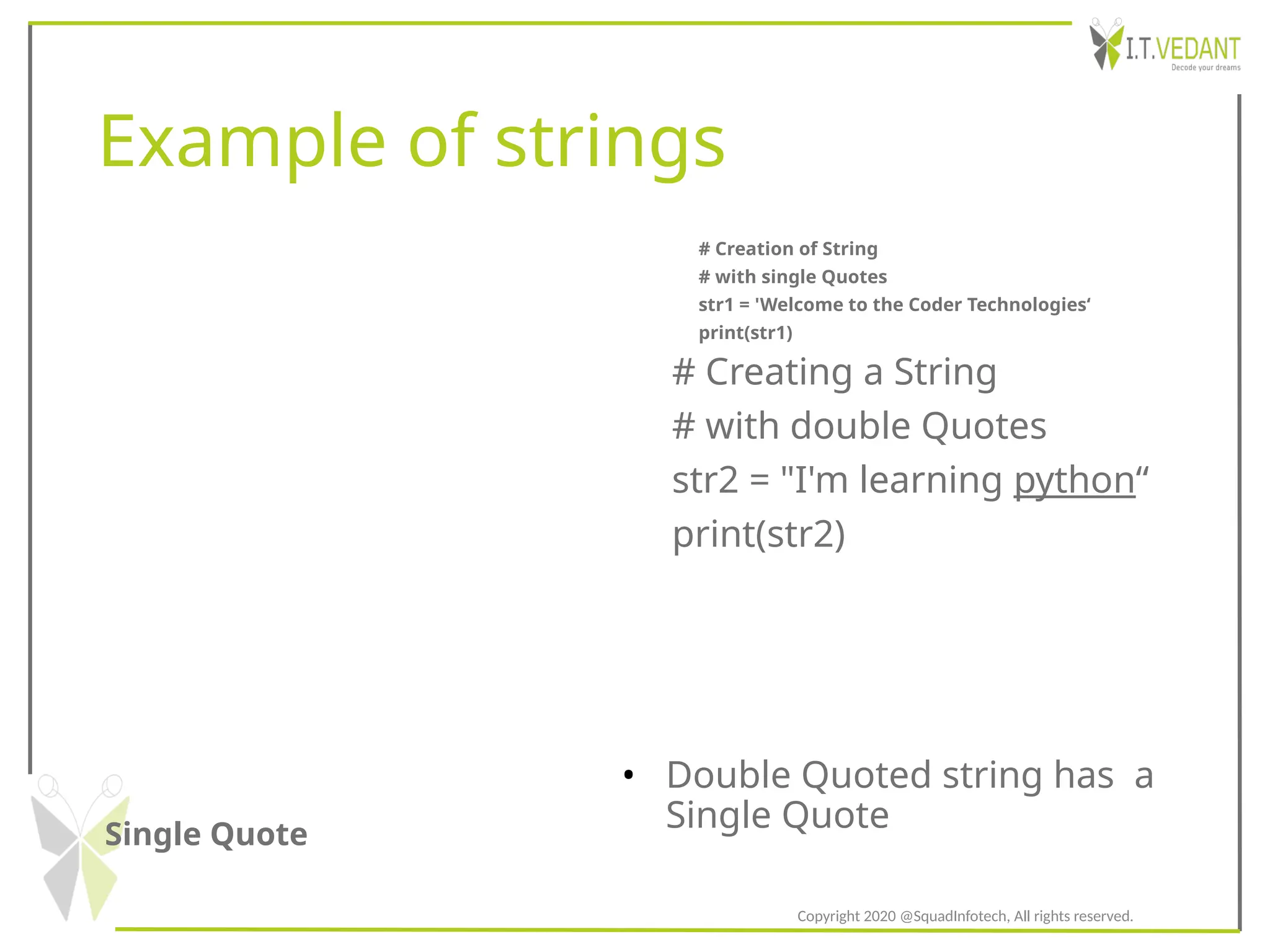Example of strings
Single Quote
• Double Quoted string has a
Single Quote
# Creation of String
# with single Quotes
str1 = 'Welcome to the Coder Technologies‘
print(str1)
# Creating a String
# with double Quotes
str2 = "I'm learning python“
print(str2)
Copyright 2020 @SquadInfotech, All rights reserved.
 