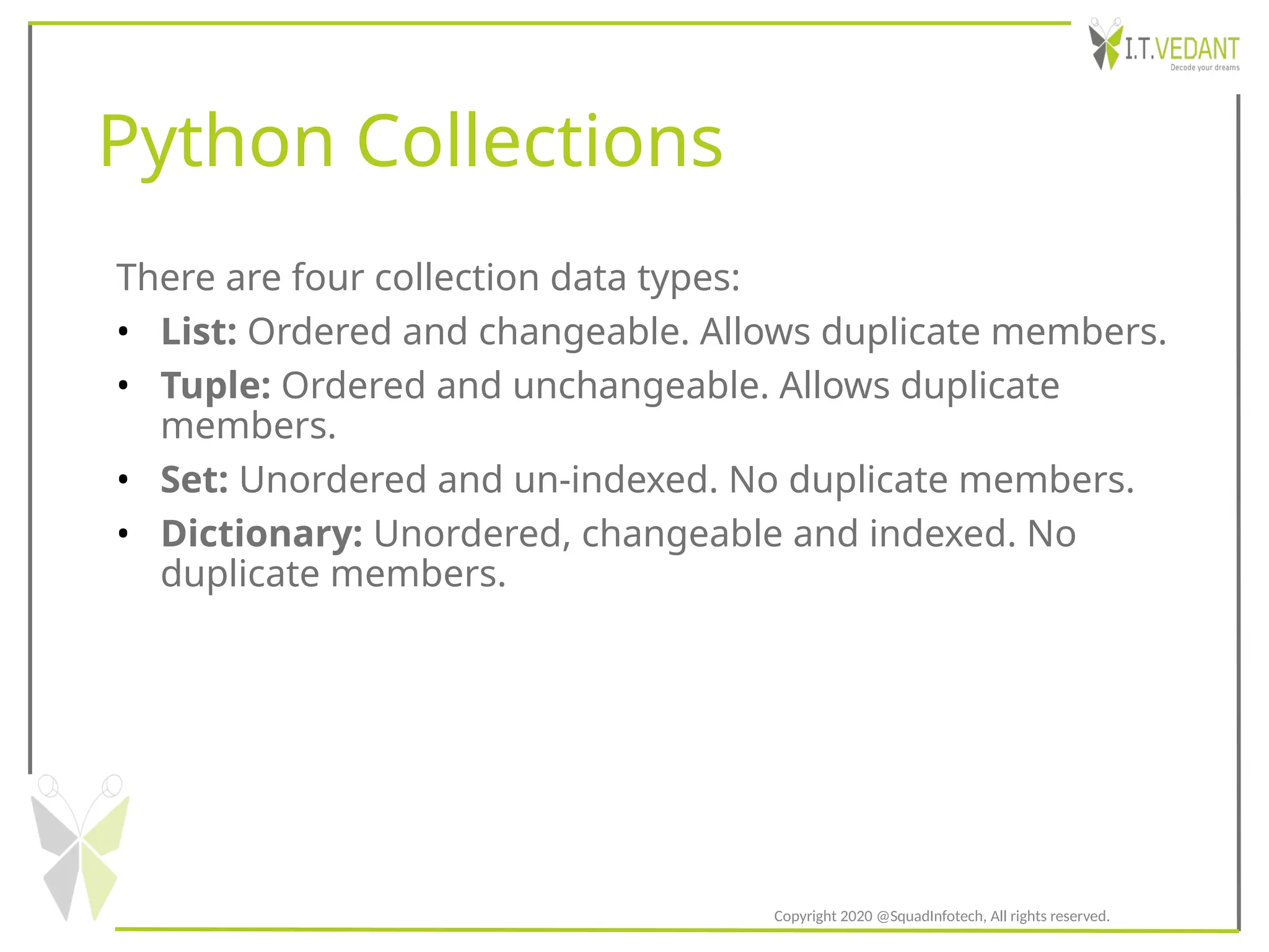 Python Collections
There are four collection data types:
• List: Ordered and changeable. Allows duplicate members.
• Tuple: Ordered and unchangeable. Allows duplicate
members.
• Set: Unordered and un-indexed. No duplicate members.
• Dictionary: Unordered, changeable and indexed. No
duplicate members.
Copyright 2020 @SquadInfotech, All rights reserved.
 