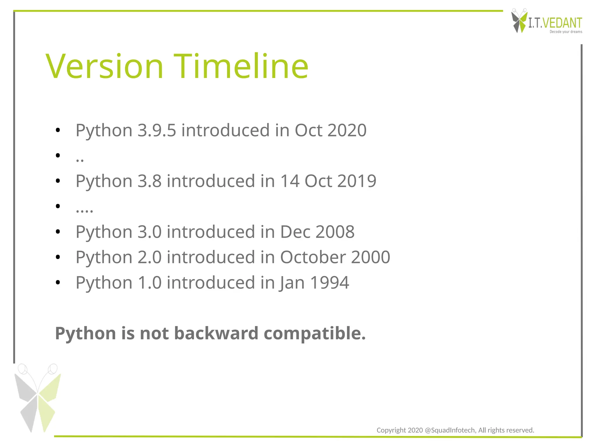 Version Timeline
• Python 3.9.5 introduced in Oct 2020
• ..
• Python 3.8 introduced in 14 Oct 2019
• ....
• Python 3.0 introduced in Dec 2008
• Python 2.0 introduced in October 2000
• Python 1.0 introduced in Jan 1994
Python is not backward compatible.
Copyright 2020 @SquadInfotech, All rights reserved.
 