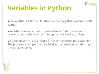 Variables in Python
⮚ A variable is a Named locations in memory that contain specific
values.
⮚Variables can be almost any name but it makes sense to use
sensible description such as sales_price and not be too long.
⮚A variable is actually a location in memory within the computer.
The program changes the data held in that location by referring to
the variable name.
 