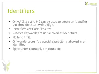 Identifiers
• Only A-Z, a-z and 0-9 can be used to create an identifier
but shouldn't start with a digit.
• Identifiers are Case Sensitive.
• Reserve Keywords are not allowed as Identifiers.
• No long limit.
• Only underscore ‘_’, a special character is allowed in an
identifier.
• Eg: counter, counter1, arr_count etc
Copyright 2020 @SquadInfotech, All rights reserved.
 