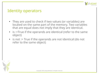 Identity operators
• They are used to check if two values (or variables) are
located on the same part of the memory. Two variables
that are equal does not imply that they are identical.
• is :=True if the operands are identical (refer to the same
object)
• is not := True if the operands are not identical (do not
refer to the same object)
Copyright 2020 @SquadInfotech, All rights reserved.
 