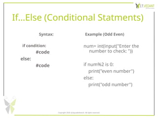 If…Else (Conditional Statments)
Syntax:
if condition:
#code
else:
#code
Example (Odd Even)
num= int(input("Enter the
number to check: "))
if num%2 is 0:
print("even number")
else:
print("odd number")
Copyright 2020 @SquadInfotech, All rights reserved.
 