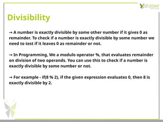 Divisibility
→ A number is exactly divisible by some other number if it gives 0 as
remainder. To check if a number is exactly divisible by some number we
need to test if it leaves 0 as remainder or not.
→ In Programming, We a modulo operator %, that evaluates remainder
on division of two operands. You can use this to check if a number is
exactly divisible by some number or not.
→ For example - if(8 % 2), if the given expression evaluates 0, then 8 is
exactly divisible by 2.
 