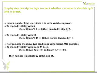 Step by step descriptive logic to check whether a number is divisible by 5
and 11 or not.
→ Input a number from user. Store it in some variable say num.
→ To check divisibility with 5,
check if(num % 5 == 0) then num is divisible by 5.
→ To check divisibility with 11,
check if(num % 11 == 0) then num is divisible by 11.
→ Now combine the above two conditions using logical AND operator.
→ To check divisibility with 5 and 11 both,
check if((num % 5 == 0) and (num % 11 == 0)),
then number is divisible by both 5 and 11.
 