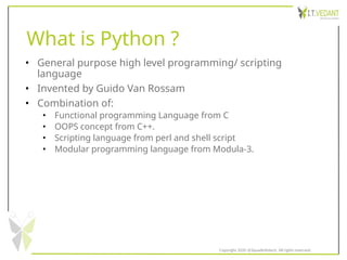 What is Python ?
• General purpose high level programming/ scripting
language
• Invented by Guido Van Rossam
• Combination of:
• Functional programming Language from C
• OOPS concept from C++.
• Scripting language from perl and shell script
• Modular programming language from Modula-3.
Copyright 2020 @SquadInfotech, All rights reserved.
 