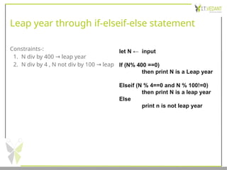 Leap year through if-elseif-else statement
Constraints-:
1. N div by 400 leap year
→
2. N div by 4 , N not div by 100 leap
→
let N ← input
If (N% 400 ==0)
then print N is a Leap year
Elseif (N % 4==0 and N % 100!=0)
then print N is a leap year
Else
print n is not leap year
 