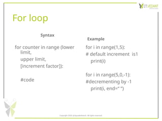 For loop
Syntax
for counter in range (lower
limit,
upper limit,
[increment factor]):
#code
Example
for i in range(1,5):
# default increment is1
print(i)
for i in range(5,0,-1):
#decrementing by -1
print(i, end=“ ”)
Copyright 2020 @SquadInfotech, All rights reserved.
 
