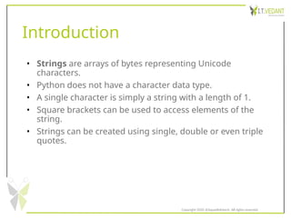 Introduction
• Strings are arrays of bytes representing Unicode
characters.
• Python does not have a character data type.
• A single character is simply a string with a length of 1.
• Square brackets can be used to access elements of the
string.
• Strings can be created using single, double or even triple
quotes.
Copyright 2020 @SquadInfotech, All rights reserved.
 
