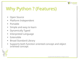 Why Python ? (Features)
• Open Source
• Platform Independent
• Portable
• Simple and easy to learn
• Dynamically Typed
• Interpreted Language
• Extensible
• Broad Standard Library
• Supports both function oriented concept and object
oriented concept
Copyright 2020 @SquadInfotech, All rights reserved.
 
