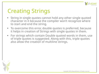 Creating Strings
• String in single quotes cannot hold any other single quoted
character in it because the compiler won’t recognize where
to start and end the string.
• To overcome this error, double quotes is preferred, because
it helps in creation of Strings with single quotes in them.
• For strings which contain Double quoted words in them, use
of triple quotes is suggested. Along with this, triple quotes
also allow the creation of multiline strings.
Copyright 2020 @SquadInfotech, All rights reserved.
 