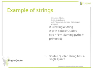 Example of strings
Single Quote
• Double Quoted string has a
Single Quote
# Creation of String
# with single Quotes
str1 = 'Welcome to the Coder Technologies‘
print(str1)
# Creating a String
# with double Quotes
str2 = "I'm learning python“
print(str2)
Copyright 2020 @SquadInfotech, All rights reserved.
 