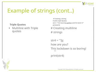 Example of strings (cont..)
Triple Quotes
• Multiline with Triple
quotes
# Creating a String
# with triple Quotes
str3 = ‘’’I'm learning python and I’m lovin’ it’’’
print(str3)
# Creating multiline
# strings
str4 = '''hi
how are you?
This lockdown is so boring!
'''
print(str4)
Copyright 2020 @SquadInfotech, All rights reserved.
 