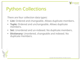 Python Collections
There are four collection data types:
• List: Ordered and changeable. Allows duplicate members.
• Tuple: Ordered and unchangeable. Allows duplicate
members.
• Set: Unordered and un-indexed. No duplicate members.
• Dictionary: Unordered, changeable and indexed. No
duplicate members.
Copyright 2020 @SquadInfotech, All rights reserved.
 