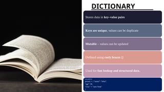 DICTIONARY
Stores data in key–value pairs
Keys are unique, values can be duplicate
Mutable – values can be updated
Defined using curly braces {}
Used for fast lookup and structured data.
EXAMPLE:
person = { "name": "John",
"age": 30,
“City” = “new York”
}
 