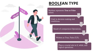 BOOLEAN TYPE
Boolean represents True or False
values.
Used in decision making and
conditions.
Result of comparison Operations.
Written as True, False (T,F).
Plays a crucial role in if, while, and
logical operations.
 