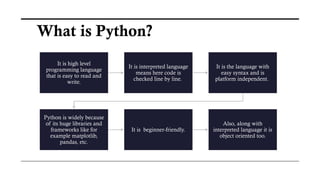It is high level
programming language
that is easy to read and
write.
It is interpreted language
means here code is
checked line by line.
It is the language with
easy syntax and is
platform independent.
Python is widely because
of its huge libraries and
frameworks like for
example matplotlib,
pandas, etc.
It is beginner-friendly.
Also, along with
interpreted language it is
object oriented too.
What is Python?
 