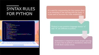SYNTAX RULES
FOR PYTHON
# is used for commenting the line (means there
is no meaning of line starting with the hash, it
is just used to increase the code readability).
Python is case sensitive language means “a”
and “A” are different in python.
Indentation is important means proper spacing
in every line in python is mandatory otherwise
it will show syntax errors.
 