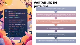 VARIABLES IN
PYTHON.
4. Keywords (Reserved words with predefined meaning) can’t be
used.
3. No special characters except _
2. Cannot start with a number.
For naming variable there are some rules: 1. Must start with letter
or underscore.
If we assign value at time of declaration of variables, we need not to
mention the data type as it will be decided at runtime.
Variables store data value in python.
 