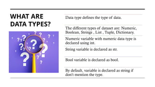 WHAT ARE
DATA TYPES?
Data type defines the type of data.
The different types of dataset are: Numeric,
Boolean, Strings , List , Tuple, Dictionary.
Numeric variable with numeric data type is
declared using int.
String variable is declared as str.
Bool variable is declared as bool.
By default, variable is declared as string if
don’t mention the type.
 
