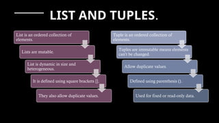 LIST AND TUPLES.
List is an ordered collection of
elements.
Lists are mutable.
List is dynamic in size and
heterogeneous.
It is defined using square brackets [].
They also allow duplicate values.
Tuple is an ordered collection of
elements.
Tuples are immutable means elements
can’t be changed.
Allow duplicate values.
Defined using parenthesis ().
Used for fixed or read-only data.
 
