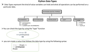 Python Data Types
 Data Types represent the kind of value variables can hold and what all operations can be performed on a
particular data.
You can check the type by using the ”type” function
 you can create a value that follows the data type by using the following syntax:
>>> x = 10
>>> print(type(x))
int
>>>y = float(4)
>>>print(type(y))
Float
 