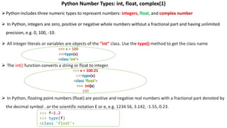 Python Number Types: int, float, complex(1)
Python includes three numeric types to represent numbers: integers, float, and complex number
 In Python, integers are zero, positive or negative whole numbers without a fractional part and having unlimited
precision, e.g. 0, 100, -10.
 All integer literals or variables are objects of the ”int” class. Use the type() method to get the class name
 The int() function converts a string or float to integer.
 In Python, floating point numbers (float) are positive and negative real numbers with a fractional part denoted by
the decimal symbol . or the scientific notation E or e, e.g. 1234.56, 3.142, -1.55, 0.23.
>>> x = 100
>>>type(x)
<class 'int'>
>>> x = 100.21
>>>type(x)
<class ‘float'>
>>> int(x)
100
>>> f=1.2
>>> type(f)
<class 'float'>
 