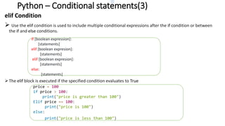 Python – Conditional statements(3)
elif Condition
 Use the elif condition is used to include multiple conditional expressions after the if condition or between
the if and else conditions.
The elif block is executed if the specified condition evaluates to True
Syntax:
if [boolean expression]:
[statements]
elif [boolean expresion]:
[statements]
elif [boolean expresion]:
[statements]
else:
[statements]
price = 100
if price > 100:
print("price is greater than 100")
Elif price == 100:
print("price is 100")
else:
print("price is less than 100")
 
