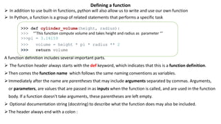 Defining a function
 In addition to use built-in functions, python will also allow us to write and use our own function
 In Python, a function is a group of related statements that performs a specific task
A function definition includes several important parts.
 The function header always starts with the def keyword, which indicates that this is a function definition.
Then comes the function name which follows the same naming conventions as variables.
Immediately after the name are parentheses that may include arguments separated by commas. Arguments,
or parameters, are values that are passed in as inputs when the function is called, and are used in the function
body. If a function doesn't take arguments, these parentheses are left empty.
 Optional documentation string (docstring) to describe what the function does may also be included.
The header always end with a colon :
>>> def cylinder_volume(height, radius):
>>> ‘’’This function compute volume and takes height and radius as parameter ‘’’
>>>pi = 3.14159
>>> volume = height * pi * radius ** 2
>>> return volume
 