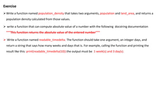 Exercise
Write a function named population_density that takes two arguments, population and land_area, and returns a
population density calculated from those values.
 write a function that can compute absolute value of a number with the following docstring documentation
"""This function returns the absolute value of the entered number"""
 Write a function named readable_timedelta. The function should take one argument, an integer days, and
return a string that says how many weeks and days that is. For example, calling the function and printing the
result like this: print(readable_timedelta(10)).the output must be 1 week(s) and 3 day(s).
 