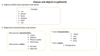 Classes and objects in python(1)
 objects entities that represent real world
 Object has characteristics and actions
Example:
 car
 person
 Store
 Student
 Chair
 etc
Sales person: characteristics :
 name
 Address
 Phone number
 Hourly pay
Sales person: action:
 sell item
 take item
T-shirt: characteristics :
 colour
 size
 Style
 Price
T-shirt: action:
 Change price
 