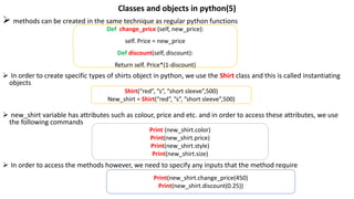 Classes and objects in python(5)
 methods can be created in the same technique as regular python functions
 In order to create specific types of shirts object in python, we use the Shirt class and this is called instantiating
objects
 new_shirt variable has attributes such as colour, price and etc. and in order to access these attributes, we use
the following commands
 In order to access the methods however, we need to specify any inputs that the method require
Def change_price (self, new_price):
self. Price = new_price
Def discount(self, discount):
Return self. Price*(1-discount)
Shirt(“red”, ”s”, ”short sleeve”,500)
New_shirt = Shirt(“red”, ”s”, ”short sleeve”,500)
Print (new_shirt.color)
Print(new_shirt.price)
Print(new_shirt.style)
Print(new_shirt.size)
Print(new_shirt.change_price(450)
Print(new_shirt.discount(0.25))
 