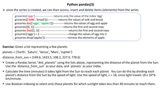 Python pandas(3)
 once the series is created, we can then access, insert and delete items (elements) from the series
Exercise :Given a list representing a few planets
planets = ['Earth', 'Saturn', 'Venus', 'Mars', 'Jupiter']
distance_from_sun = [149.6, 1433.5, 108.2, 227.9, 778.6]
 Create a Pandas Series "dist_planets" using the lists above, representing the distance of the planet from the Sun.
Use the `distance_from_sun` as your data, and `planets` as your index.
 Calculate the time (minutes) it takes light from the Sun to reach each planet. You can do this by dividing each
planet's distance from the Sun by the speed of light. Use the speed of light, c = 18, since light travels 18 x 10^6
km/minute.
 Use Boolean indexing to select only those planets for which sunlight takes less than 40 minutes to reach them.
groceries['eggs'] ------------------- returns only the value of the index ‘egg’
groceries[['milk', 'bread']])------------returns the values of milk and bread
groceries.loc[['eggs', 'apples']])------------returns the values of egg and apple
groceries[[0, 1]] -------------------------------returns the first and second rows
groceries.iloc[[2, 3]] -------------------------------returns the first and second rows
groceries['eggs'] = 2 -------------------------------change the values of egg into 2
groceries.drop('apples'))-------------------------remove the elements of apple
 